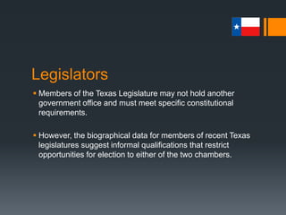 Legislators
 Members of the Texas Legislature may not hold another
government office and must meet specific constitutional
requirements.
 However, the biographical data for members of recent Texas
legislatures suggest informal qualifications that restrict
opportunities for election to either of the two chambers.
 