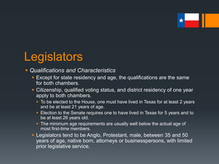 Legislators
 Qualifications and Characteristics
 Except for state residency and age, the qualifications are the same
for both chambers.
 Citizenship, qualified voting status, and district residency of one year
apply to both chambers.
 To be elected to the House, one must have lived in Texas for at least 2 years
and be at least 21 years of age.
 Election to the Senate requires one to have lived in Texas for 5 years and to
be at least 26 years old.
 The minimum age requirements are usually well below the actual age of
most first-time members.
 Legislators tend to be Anglo, Protestant, male, between 35 and 50
years of age, native born, attorneys or businesspersons, with limited
prior legislative service.
 