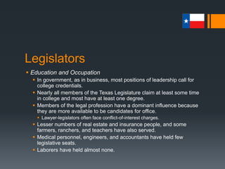 Legislators
 Education and Occupation
 In government, as in business, most positions of leadership call for
college credentials.
 Nearly all members of the Texas Legislature claim at least some time
in college and most have at least one degree.
 Members of the legal profession have a dominant influence because
they are more available to be candidates for office.
 Lawyer-legislators often face conflict-of-interest charges.
 Lesser numbers of real estate and insurance people, and some
farmers, ranchers, and teachers have also served.
 Medical personnel, engineers, and accountants have held few
legislative seats.
 Laborers have held almost none.
 