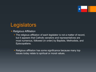 Legislators
 Religious Affiliation
 The religious affiliation of each legislator is not a matter of record,
but it appears that Catholic senators and representatives are
most numerous, followed (in order) by Baptists, Methodists, and
Episcopalians.
 Religious affiliation has some significance because many top
issues today relate to spiritual or moral values.
 