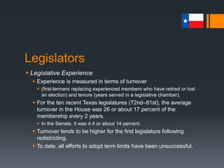 Legislators
 Legislative Experience
 Experience is measured in terms of turnover
 (first-termers replacing experienced members who have retired or lost
an election) and tenure (years served in a legislative chamber).
 For the ten recent Texas legislatures (72nd–81st), the average
turnover in the House was 26 or about 17 percent of the
membership every 2 years.
 In the Senate, it was 4.4 or about 14 percent.
 Turnover tends to be higher for the first legislature following
redistricting.
 To date, all efforts to adopt term limits have been unsuccessful.
 