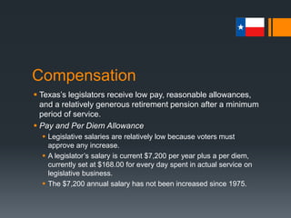 Compensation
 Texas’s legislators receive low pay, reasonable allowances,
and a relatively generous retirement pension after a minimum
period of service.
 Pay and Per Diem Allowance
 Legislative salaries are relatively low because voters must
approve any increase.
 A legislator’s salary is current $7,200 per year plus a per diem,
currently set at $168.00 for every day spent in actual service on
legislative business.
 The $7,200 annual salary has not been increased since 1975.
 