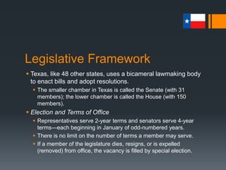 Legislative Framework
 Sessions
 A regular session of the legislature is held every odd-numbered
year and lasts for a maximum of 140 days
 Special sessions, which can be called only by the governor, can
last up to 30 days.
 During a special session, the legislature may consider only those
matters placed before it by the governor.
 There is no limit as to how many special sessions can be called.
 Limits on the length of sessions reflect the distrust that people
have in their legislative body and a general fear of change
 Gov. Clements – “all kinds of bad things can happen when the
legislature is in session.”
 