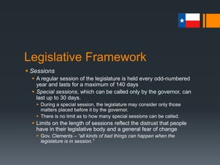 Legislative Framework
 Districting
 Redistricting, reflective of population changes, is supposed to be
done immediately following the decennial (10 yr.) census.
 Redrawing of boundaries after the federal census to create districts
with approximately equal population
 Conducted the first odd-numbered year after the decennial census
 In Texas, the first legislative and congressional elections in
districts based on the 2010 census will be conducted in
November 2012 for offices filled in January 2013.
 Redistricting was completed in November 2011, but was halted in
March 2012 by the U.S. District Court of West Texas
 An interim plan was announced in March 2012
 