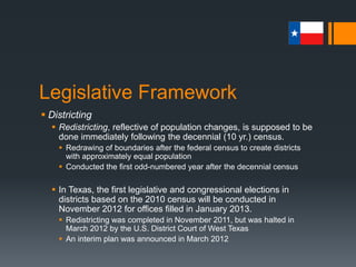Legislative Framework
 Districting
 Issues with redistricting
 Can take away areas of constituent who has provided strong voter
support to a particular legislator
 May add an area of constituents who produce little support and much
opposition for a legislator
 May produce a new district that includes the residences of two or more
representatives or senators
 Only one of whom can be reelected to represent the district
 Can be used for gerrymandering purposes
 Drawing the boundaries of a district to include or exclude certain groups of
voters and thus affect election outcomes
 