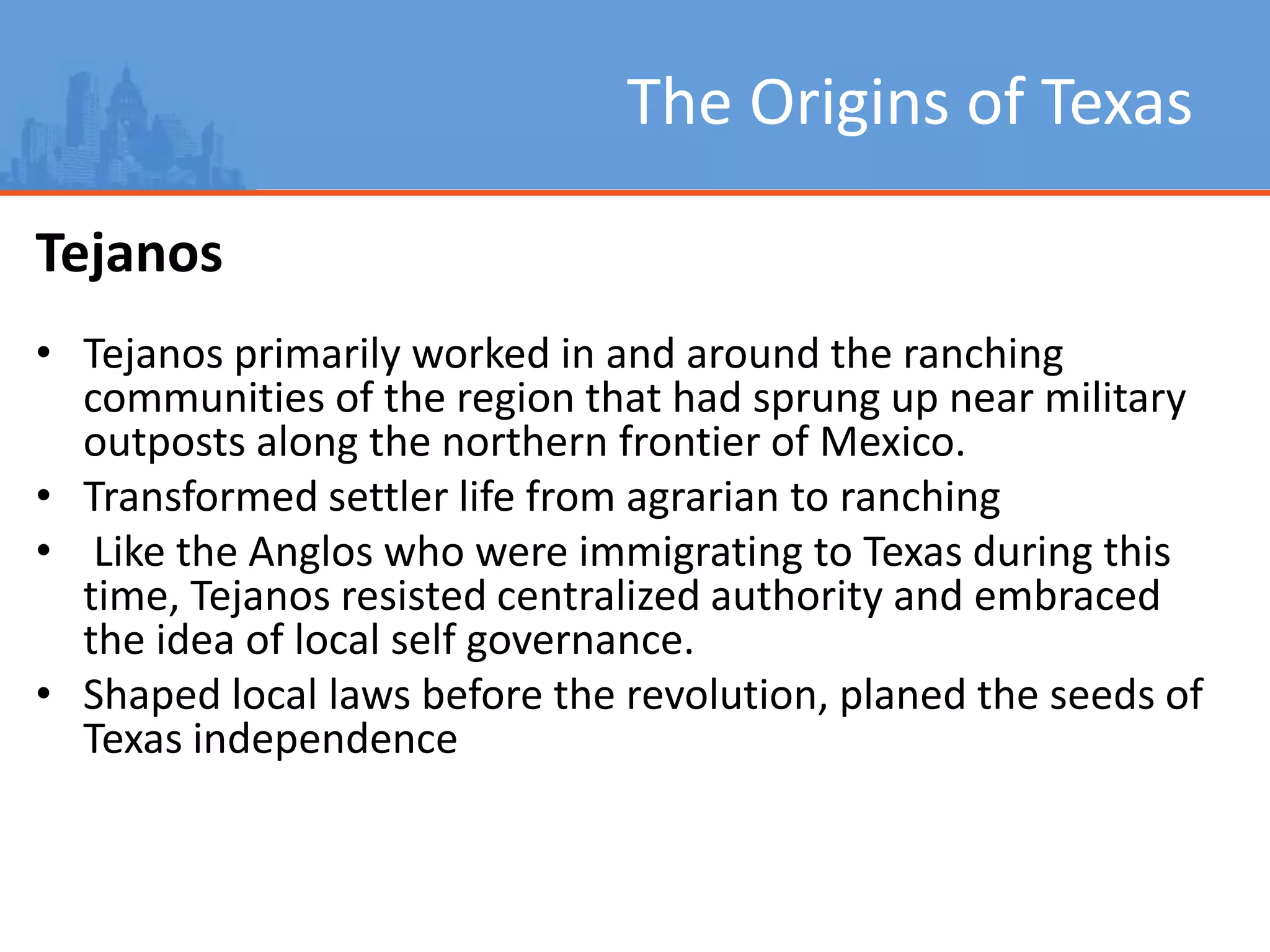 The Origins of Texas
Tejanos
• Tejanos primarily worked in and around the ranching
communities of the region that had sprung up near military
outposts along the northern frontier of Mexico.
• Transformed settler life from agrarian to ranching
• Like the Anglos who were immigrating to Texas during this
time, Tejanos resisted centralized authority and embraced
the idea of local self governance.
• Shaped local laws before the revolution, planed the seeds of
Texas independence
 