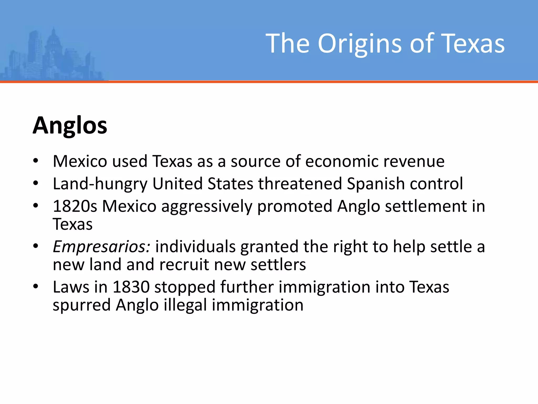 The Origins of Texas
Anglos
• Mexico used Texas as a source of economic revenue
• Land-hungry United States threatened Spanish control
• 1820s Mexico aggressively promoted Anglo settlement in
Texas
• Empresarios: individuals granted the right to help settle a
new land and recruit new settlers
• Laws in 1830 stopped further immigration into Texas
spurred Anglo illegal immigration
 