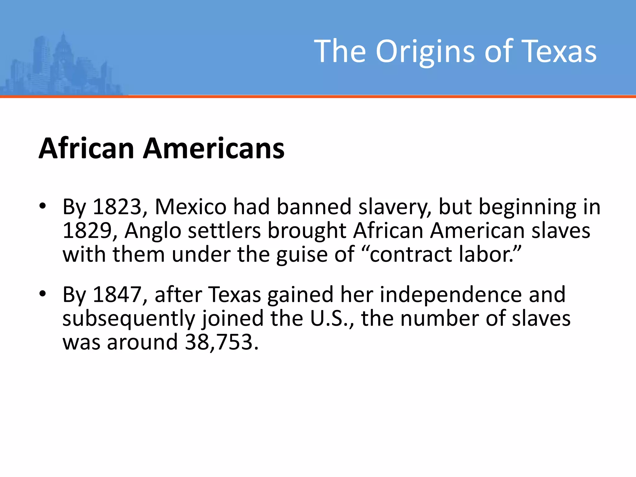 The Origins of Texas
African Americans
• By 1823, Mexico had banned slavery, but beginning in
1829, Anglo settlers brought African American slaves
with them under the guise of “contract labor.”
• By 1847, after Texas gained her independence and
subsequently joined the U.S., the number of slaves
was around 38,753.
 