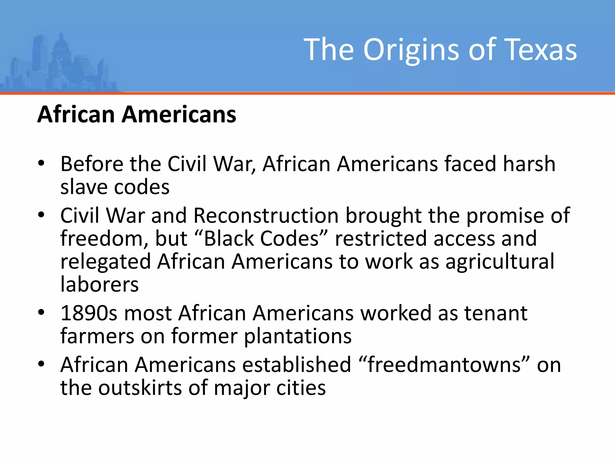 The Origins of Texas
African Americans
• Before the Civil War, African Americans faced harsh
slave codes
• Civil War and Reconstruction brought the promise of
freedom, but “Black Codes” restricted access and
relegated African Americans to work as agricultural
laborers
• 1890s most African Americans worked as tenant
farmers on former plantations
• African Americans established “freedmantowns” on
the outskirts of major cities
 