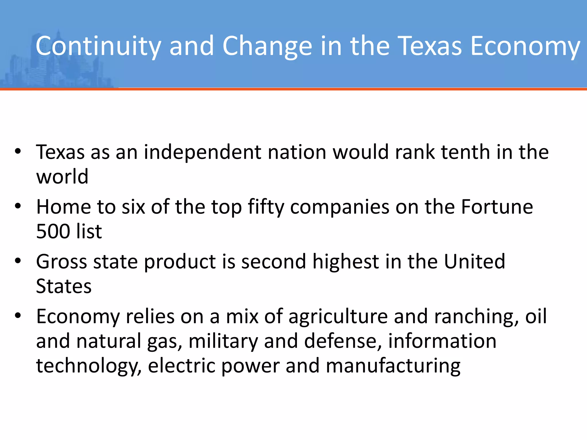 Continuity and Change in the Texas Economy
• Texas as an independent nation would rank tenth in the
world
• Home to six of the top fifty companies on the Fortune
500 list
• Gross state product is second highest in the United
States
• Economy relies on a mix of agriculture and ranching, oil
and natural gas, military and defense, information
technology, electric power and manufacturing
 