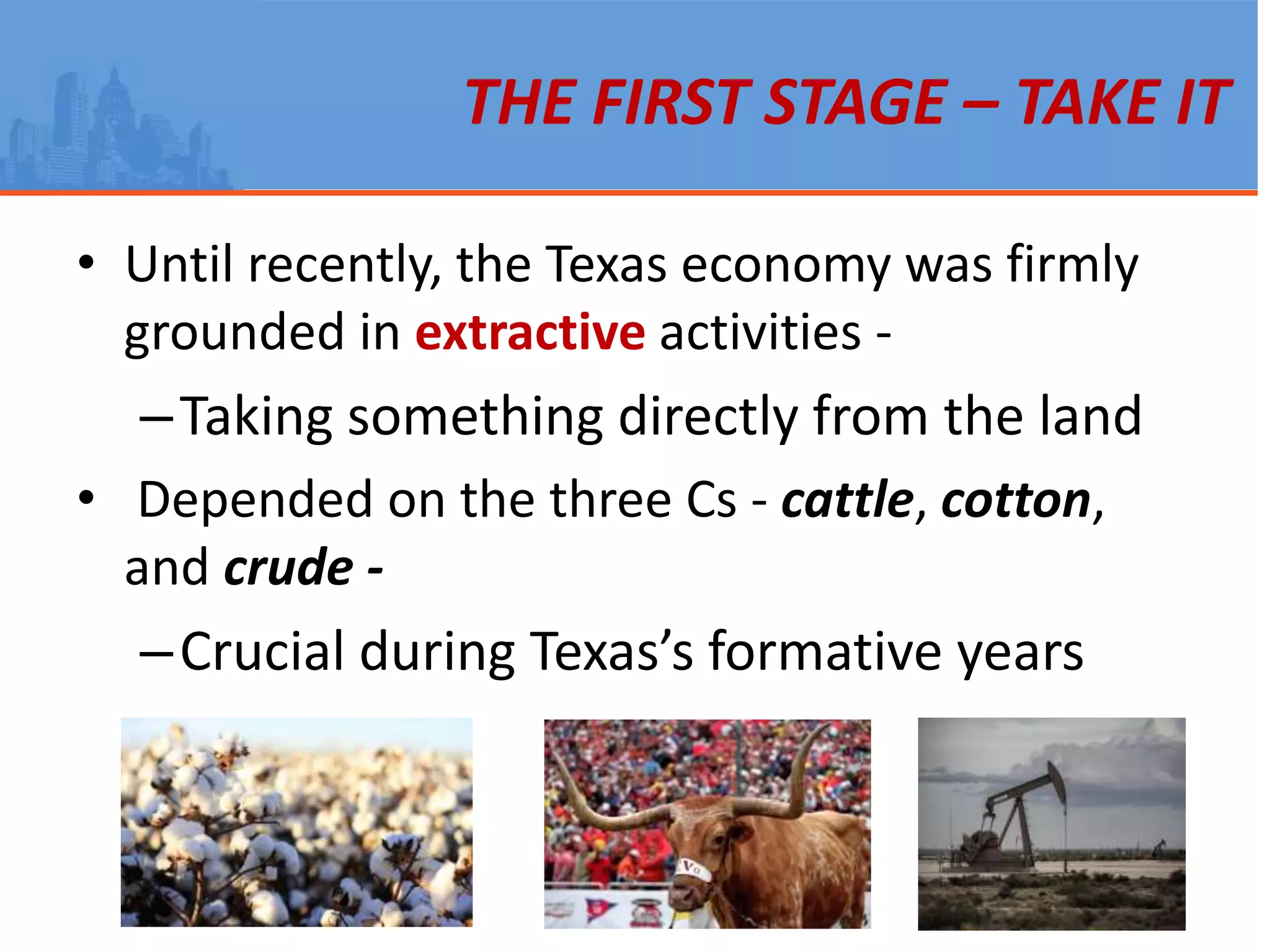 THE FIRST STAGE – TAKE IT
• Until recently, the Texas economy was firmly
grounded in extractive activities -
–Taking something directly from the land
• Depended on the three Cs - cattle, cotton,
and crude -
–Crucial during Texas’s formative years
 