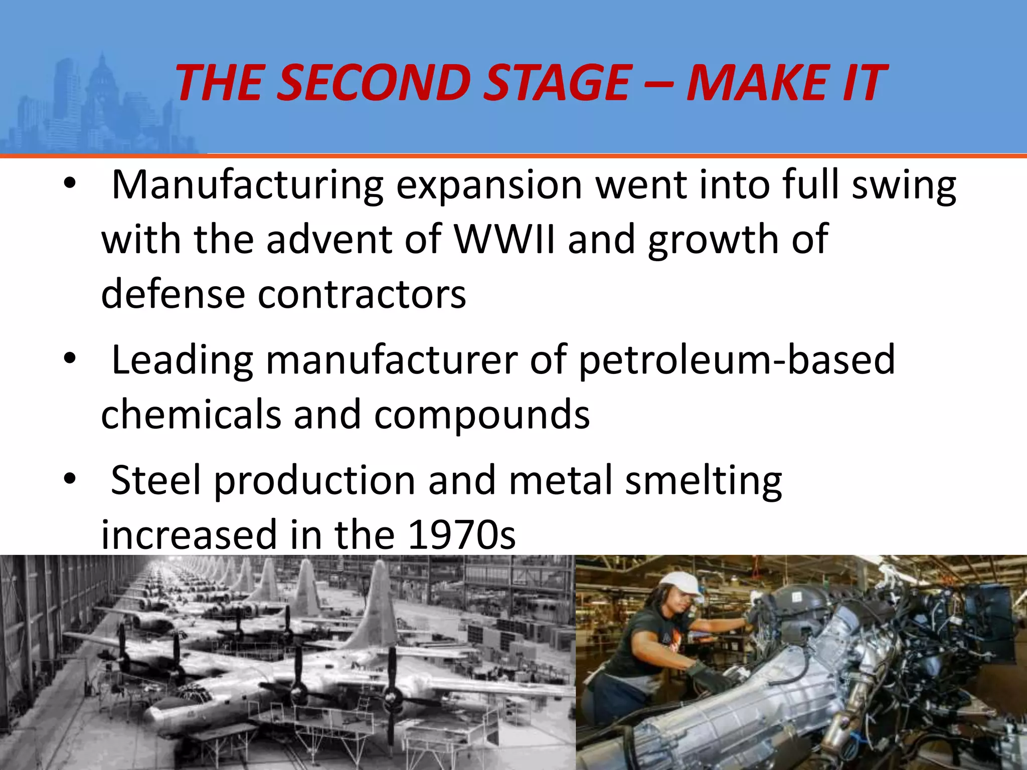 THE SECOND STAGE – MAKE IT
• Manufacturing expansion went into full swing
with the advent of WWII and growth of
defense contractors
• Leading manufacturer of petroleum-based
chemicals and compounds
• Steel production and metal smelting
increased in the 1970s
 