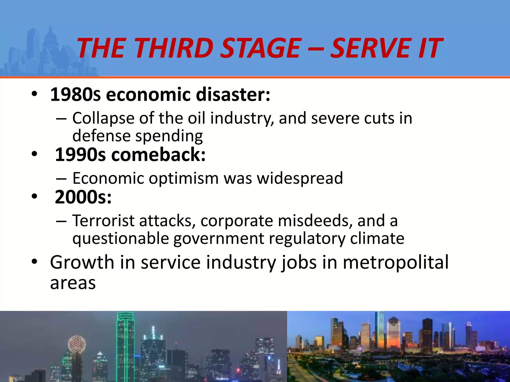 THE THIRD STAGE – SERVE IT
• 1980S economic disaster:
– Collapse of the oil industry, and severe cuts in
defense spending
• 1990s comeback:
– Economic optimism was widespread
• 2000s:
– Terrorist attacks, corporate misdeeds, and a
questionable government regulatory climate
• Growth in service industry jobs in metropolital
areas
 
