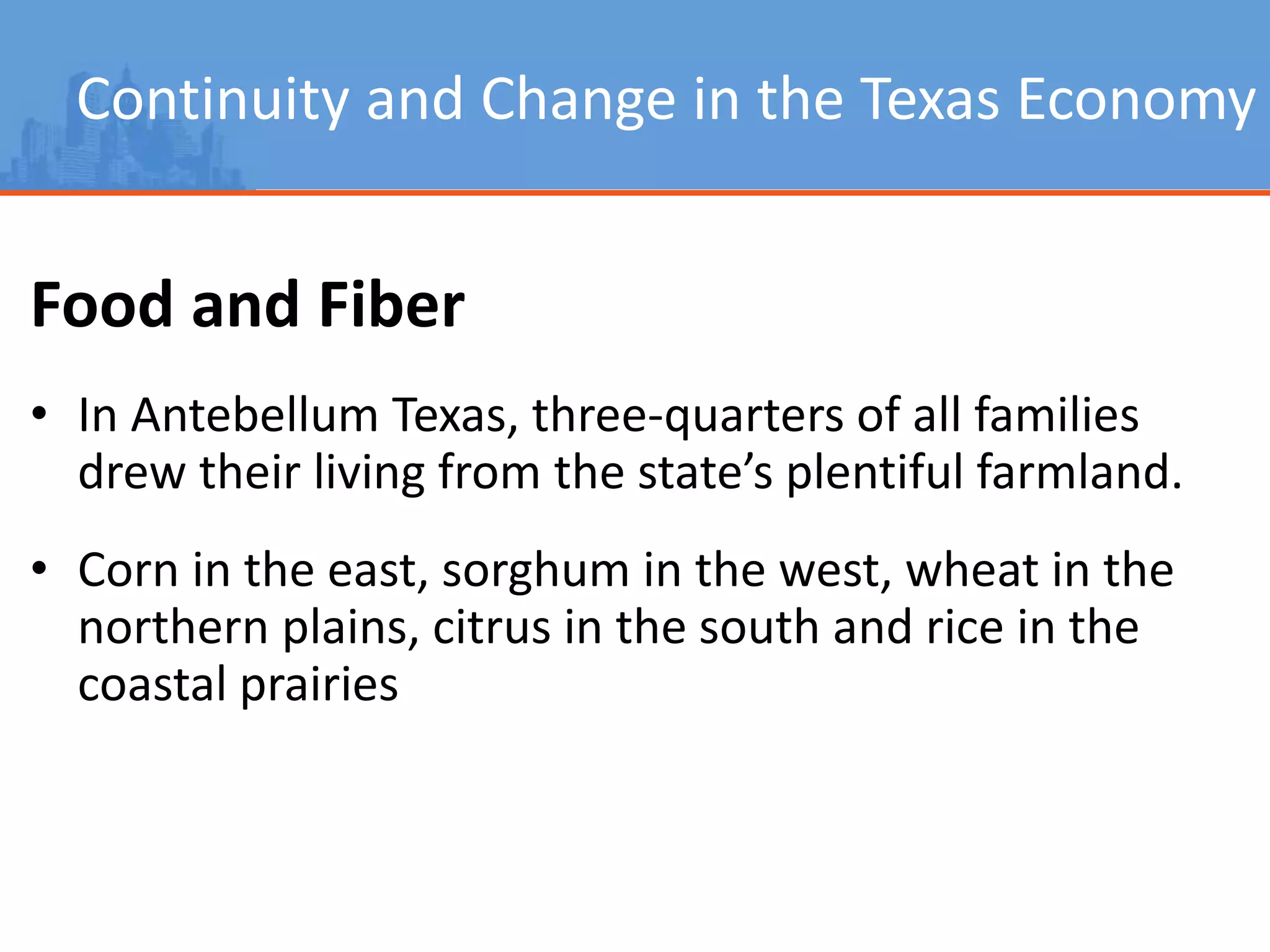 Continuity and Change in the Texas Economy
Food and Fiber
• In Antebellum Texas, three-quarters of all families
drew their living from the state’s plentiful farmland.
• Corn in the east, sorghum in the west, wheat in the
northern plains, citrus in the south and rice in the
coastal prairies
 
