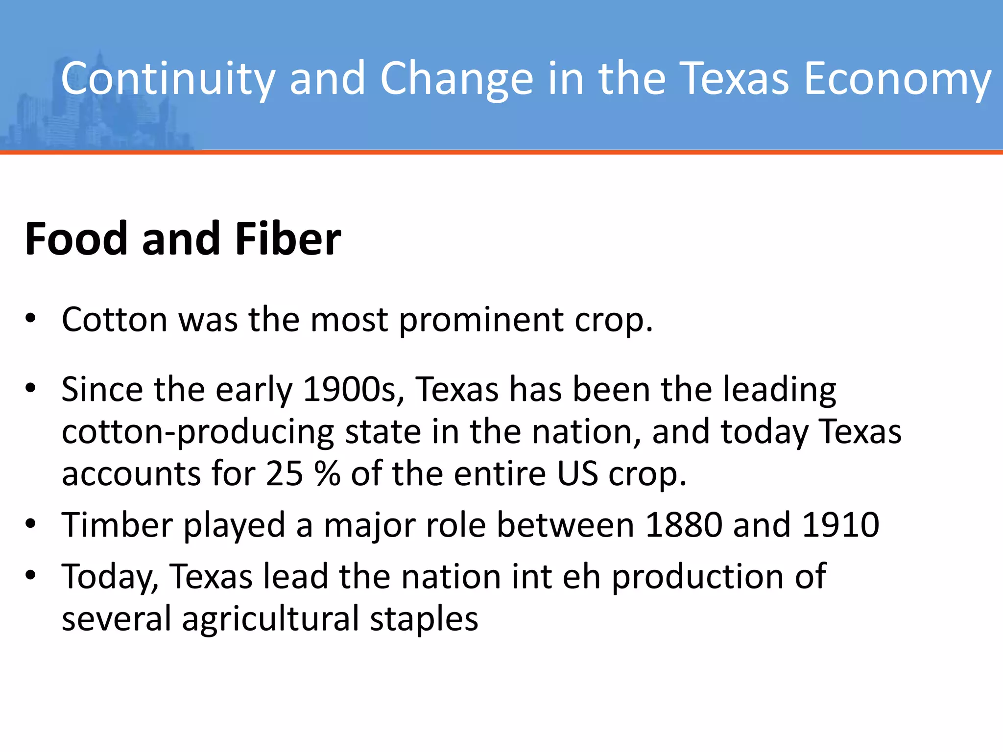 Continuity and Change in the Texas Economy
Food and Fiber
• Cotton was the most prominent crop.
• Since the early 1900s, Texas has been the leading
cotton-producing state in the nation, and today Texas
accounts for 25 % of the entire US crop.
• Timber played a major role between 1880 and 1910
• Today, Texas lead the nation int eh production of
several agricultural staples
 