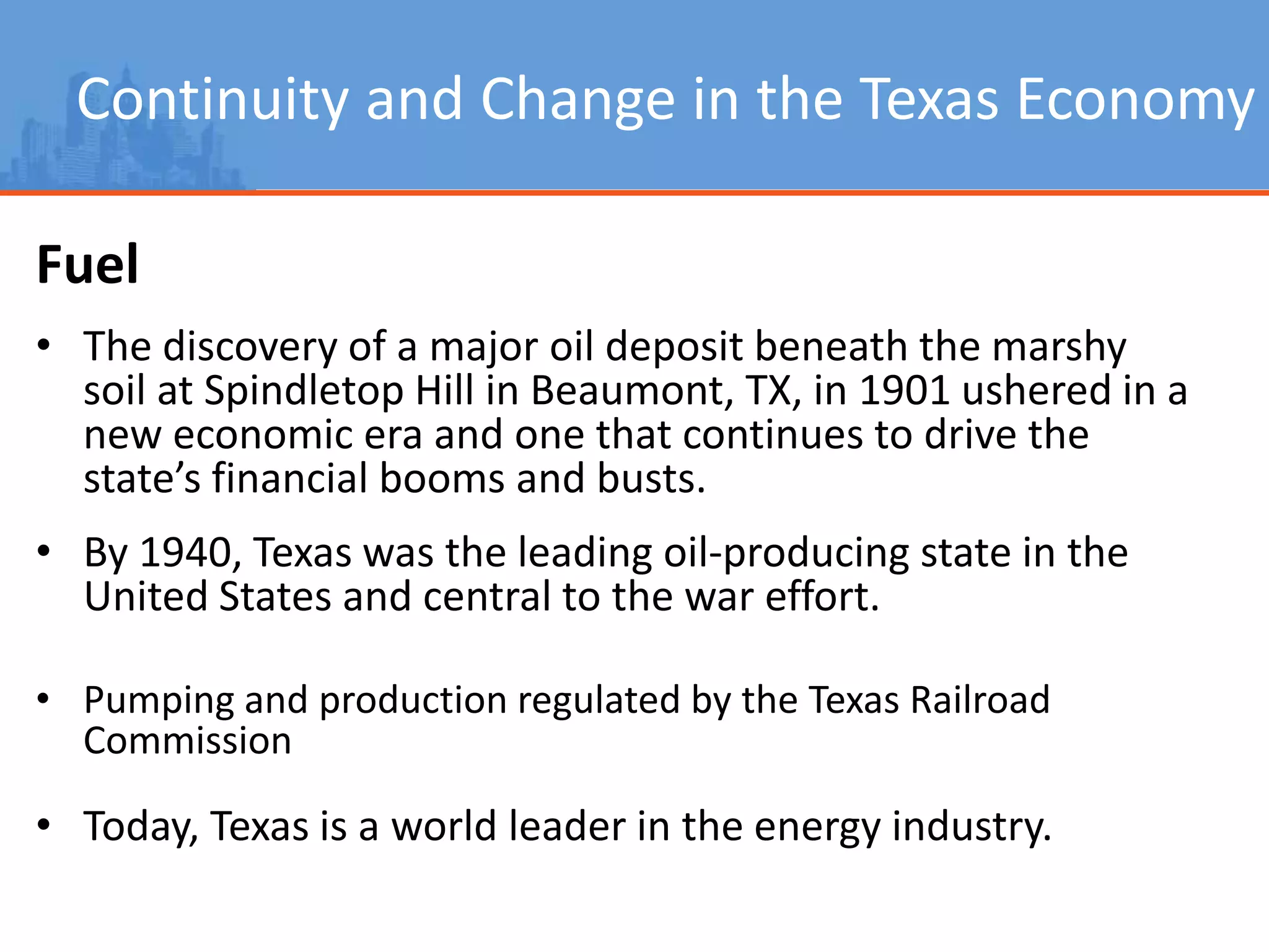 Continuity and Change in the Texas Economy
Fuel
• The discovery of a major oil deposit beneath the marshy
soil at Spindletop Hill in Beaumont, TX, in 1901 ushered in a
new economic era and one that continues to drive the
state’s financial booms and busts.
• By 1940, Texas was the leading oil-producing state in the
United States and central to the war effort.
• Pumping and production regulated by the Texas Railroad
Commission
• Today, Texas is a world leader in the energy industry.
 