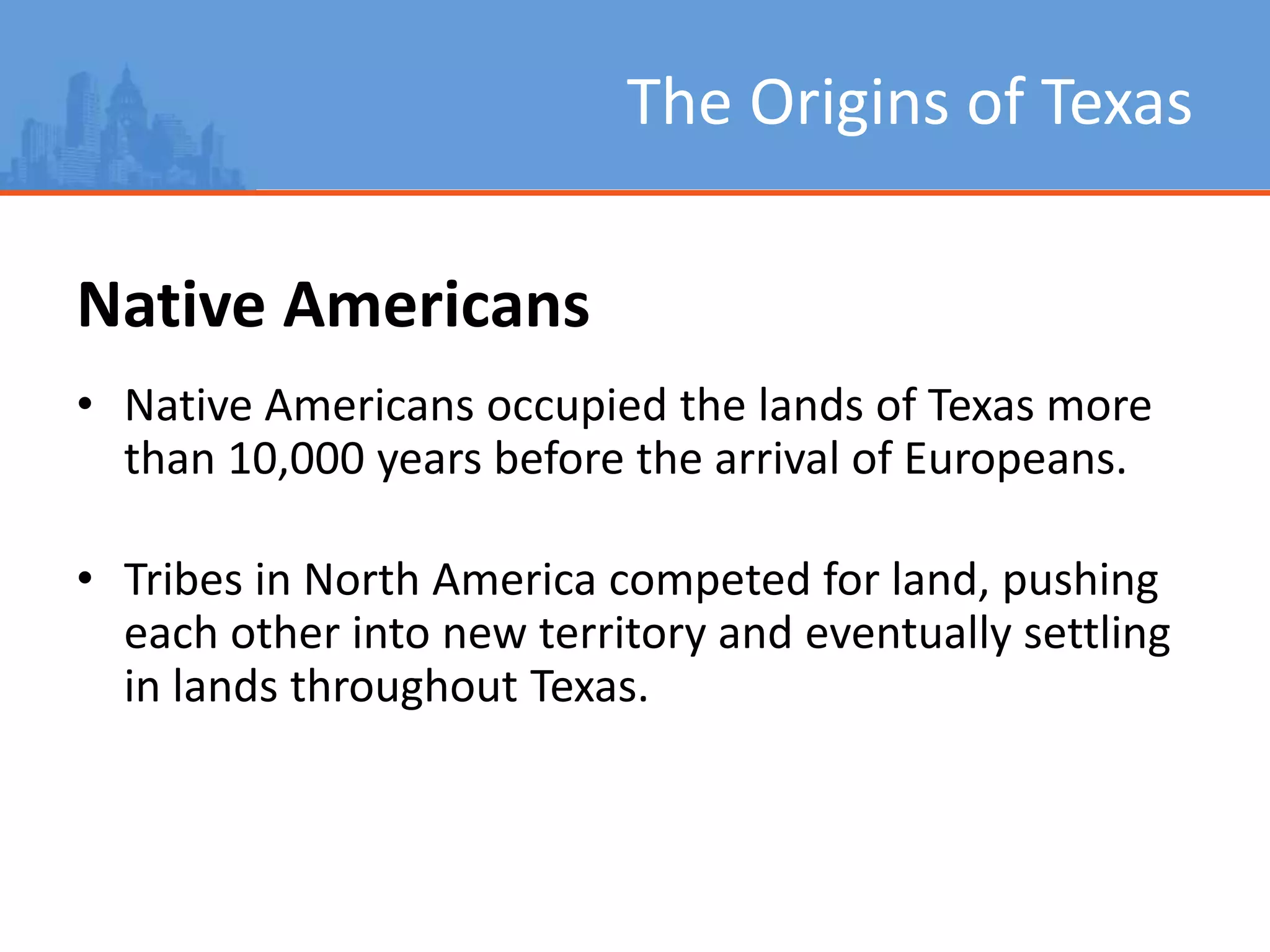 The Origins of Texas
Native Americans
• Native Americans occupied the lands of Texas more
than 10,000 years before the arrival of Europeans.
• Tribes in North America competed for land, pushing
each other into new territory and eventually settling
in lands throughout Texas.
 