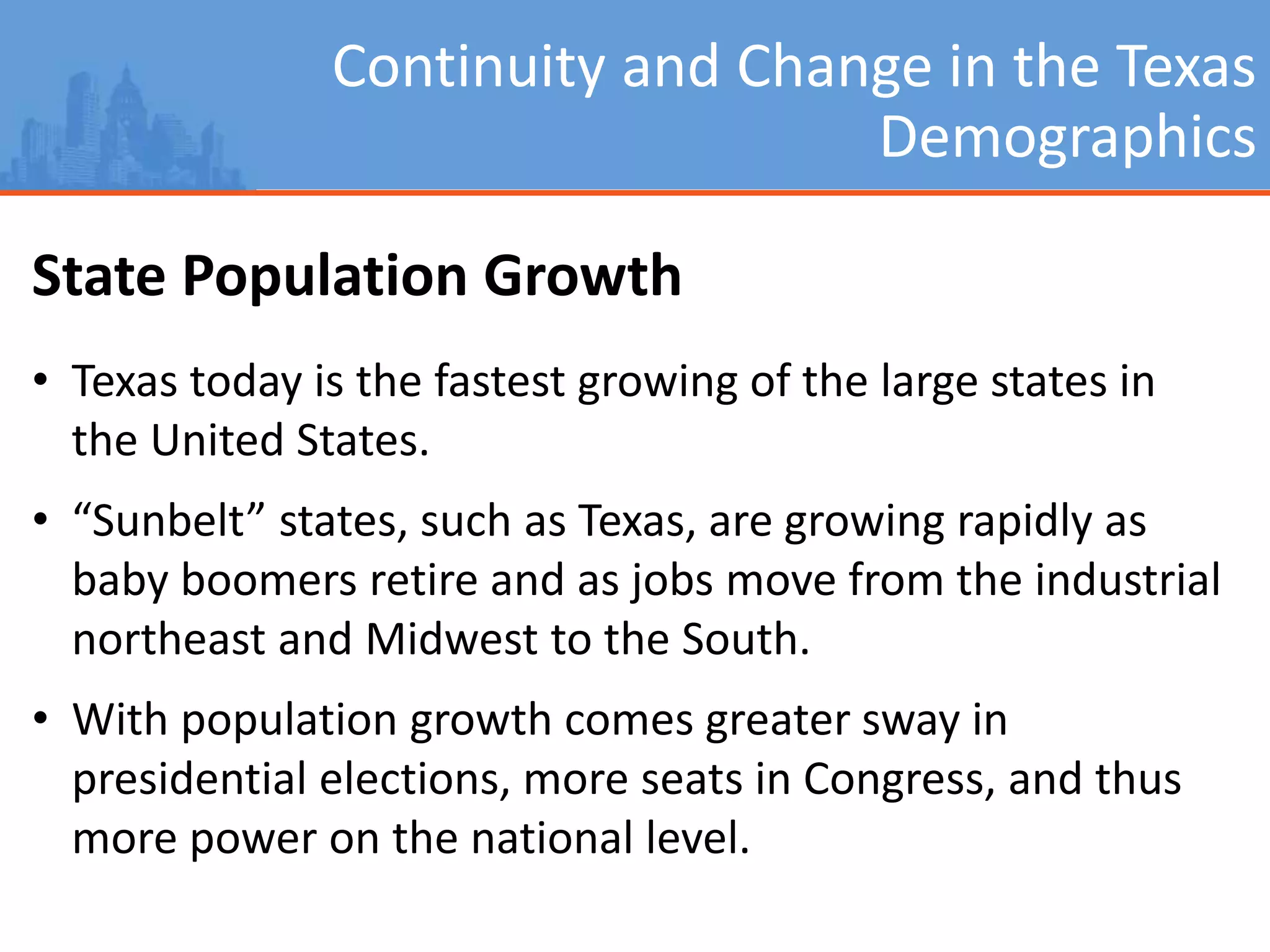 Continuity and Change in the Texas
Demographics
State Population Growth
• Texas today is the fastest growing of the large states in
the United States.
• “Sunbelt” states, such as Texas, are growing rapidly as
baby boomers retire and as jobs move from the industrial
northeast and Midwest to the South.
• With population growth comes greater sway in
presidential elections, more seats in Congress, and thus
more power on the national level.
 