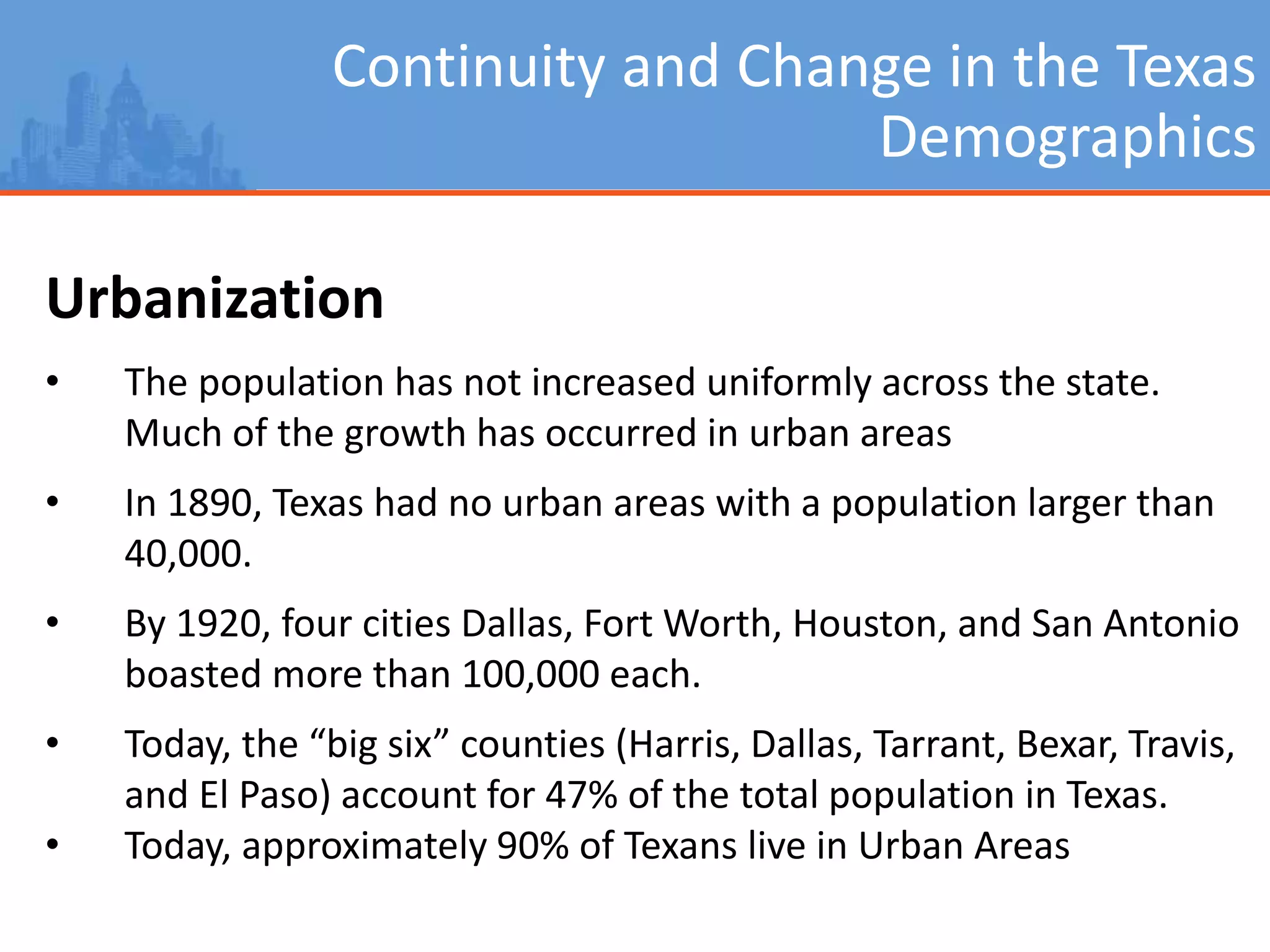 Continuity and Change in the Texas
Demographics
Urbanization
• The population has not increased uniformly across the state.
Much of the growth has occurred in urban areas
• In 1890, Texas had no urban areas with a population larger than
40,000.
• By 1920, four cities Dallas, Fort Worth, Houston, and San Antonio
boasted more than 100,000 each.
• Today, the “big six” counties (Harris, Dallas, Tarrant, Bexar, Travis,
and El Paso) account for 47% of the total population in Texas.
• Today, approximately 90% of Texans live in Urban Areas
 