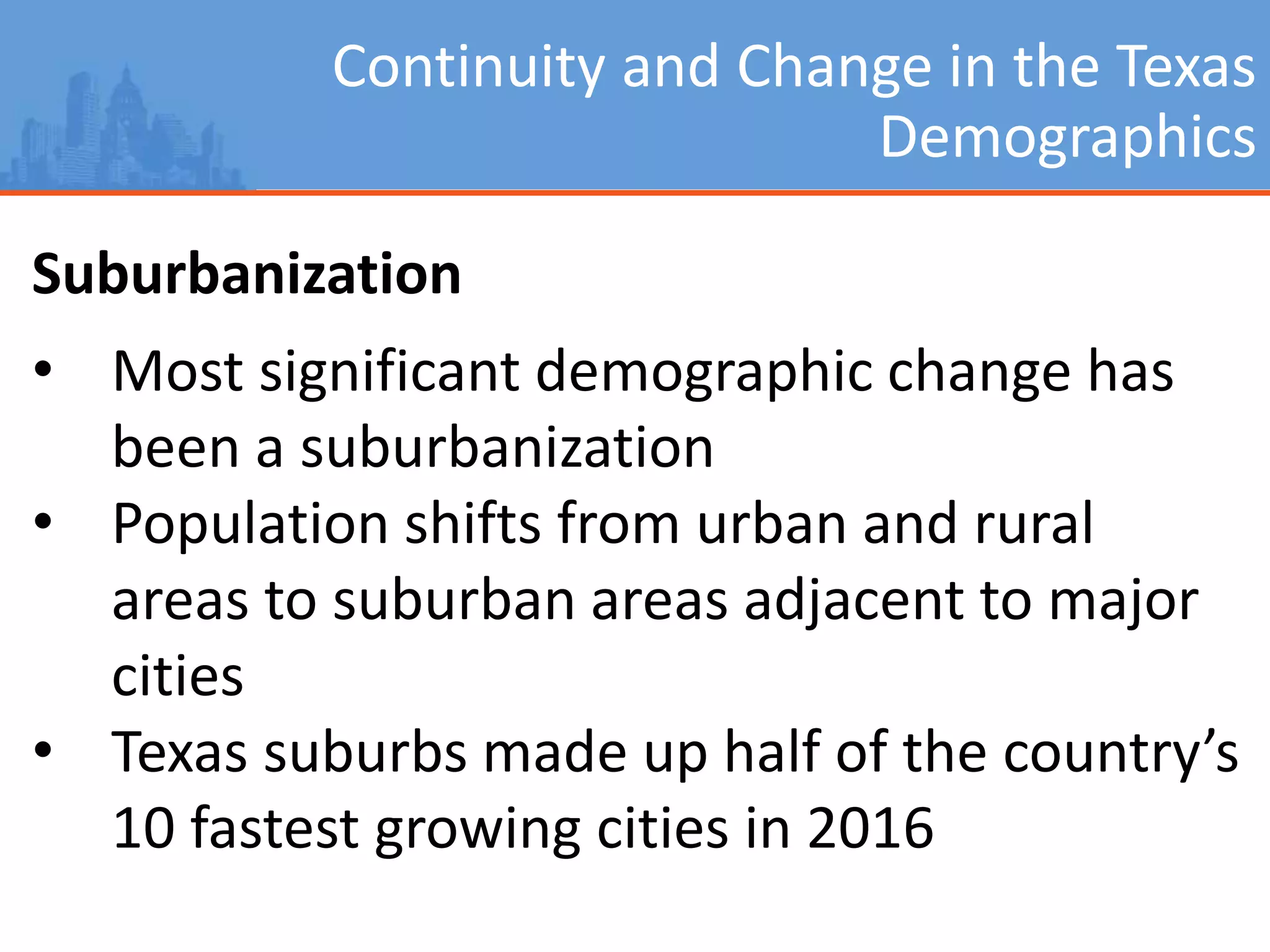 Continuity and Change in the Texas
Demographics
Suburbanization
• Most significant demographic change has
been a suburbanization
• Population shifts from urban and rural
areas to suburban areas adjacent to major
cities
• Texas suburbs made up half of the country’s
10 fastest growing cities in 2016
 