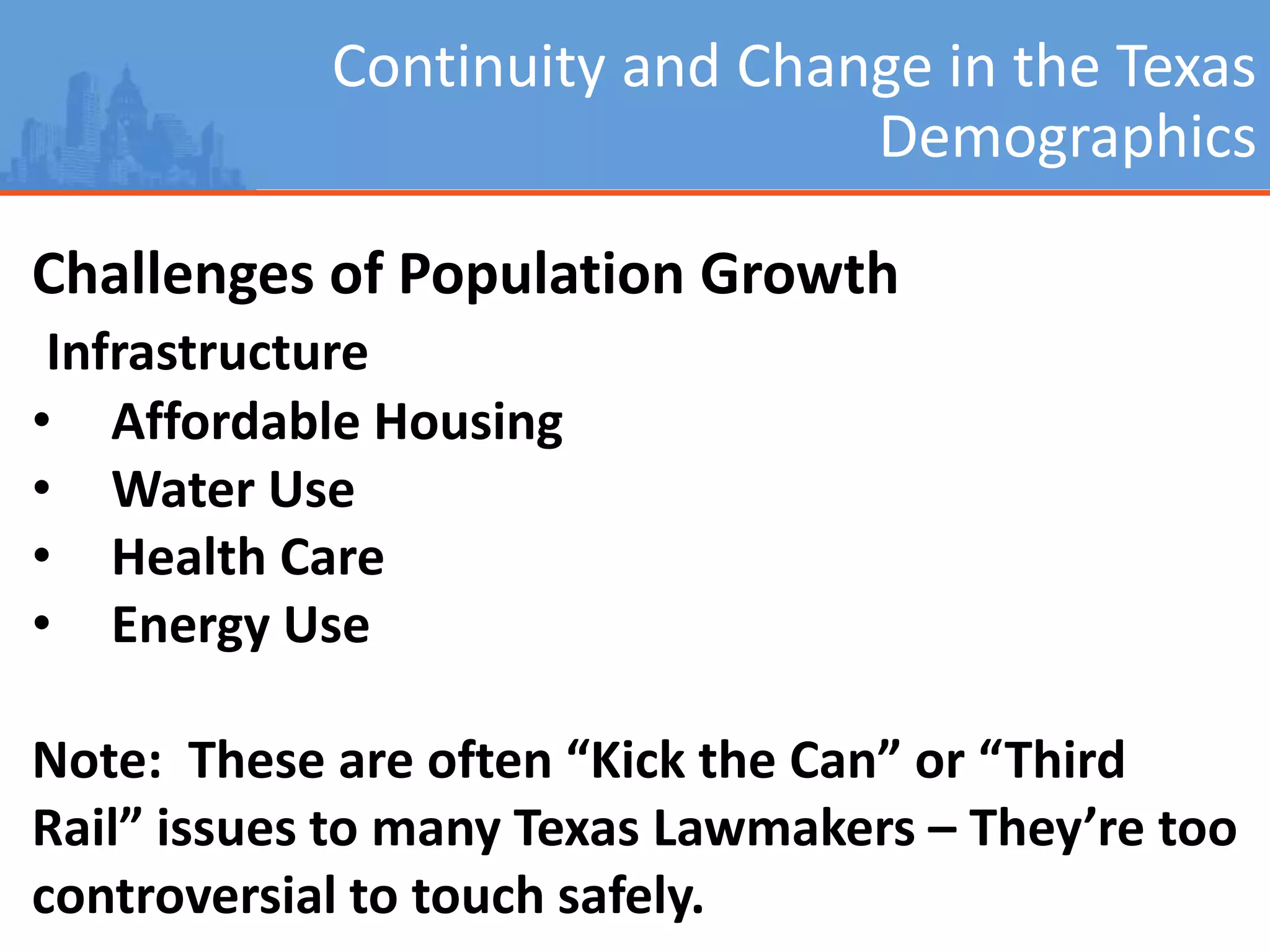 Continuity and Change in the Texas
Demographics
Challenges of Population Growth
Infrastructure
• Affordable Housing
• Water Use
• Health Care
• Energy Use
Note: These are often “Kick the Can” or “Third
Rail” issues to many Texas Lawmakers – They’re too
controversial to touch safely.
 