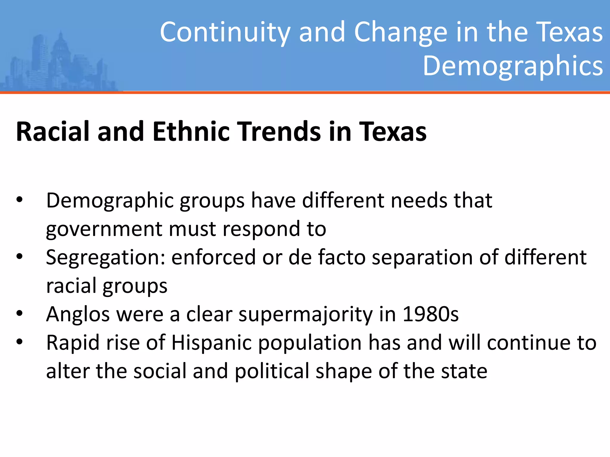 Continuity and Change in the Texas
Demographics
Racial and Ethnic Trends in Texas
• Demographic groups have different needs that
government must respond to
• Segregation: enforced or de facto separation of different
racial groups
• Anglos were a clear supermajority in 1980s
• Rapid rise of Hispanic population has and will continue to
alter the social and political shape of the state
 