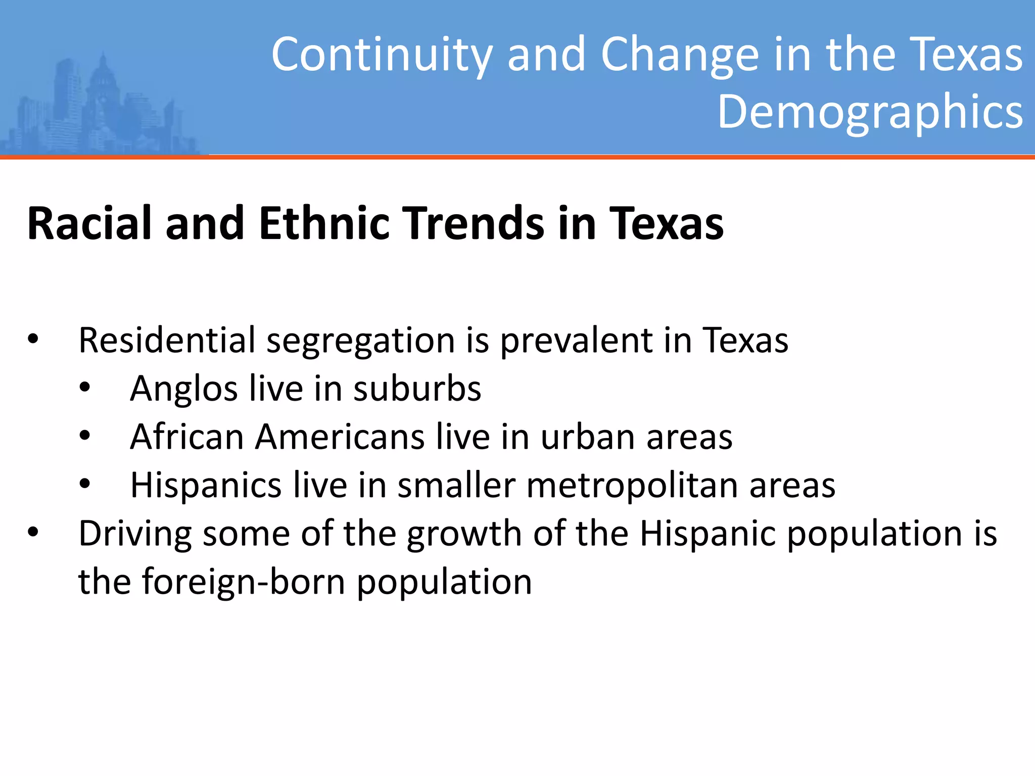 Continuity and Change in the Texas
Demographics
Racial and Ethnic Trends in Texas
• Residential segregation is prevalent in Texas
• Anglos live in suburbs
• African Americans live in urban areas
• Hispanics live in smaller metropolitan areas
• Driving some of the growth of the Hispanic population is
the foreign-born population
 