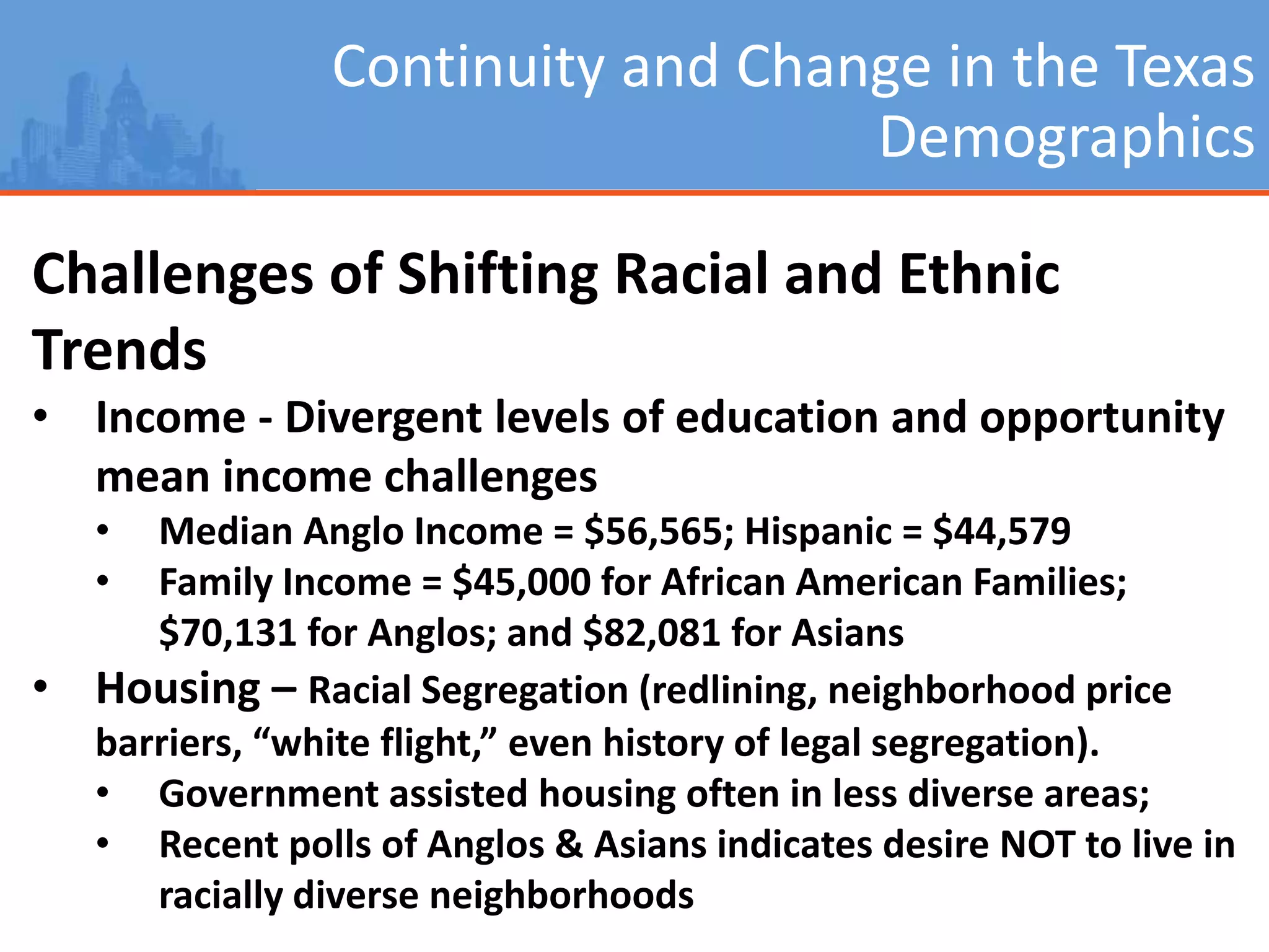 Continuity and Change in the Texas
Demographics
Challenges of Shifting Racial and Ethnic
Trends
• Income - Divergent levels of education and opportunity
mean income challenges
• Median Anglo Income = $56,565; Hispanic = $44,579
• Family Income = $45,000 for African American Families;
$70,131 for Anglos; and $82,081 for Asians
• Housing – Racial Segregation (redlining, neighborhood price
barriers, “white flight,” even history of legal segregation).
• Government assisted housing often in less diverse areas;
• Recent polls of Anglos & Asians indicates desire NOT to live in
racially diverse neighborhoods
 