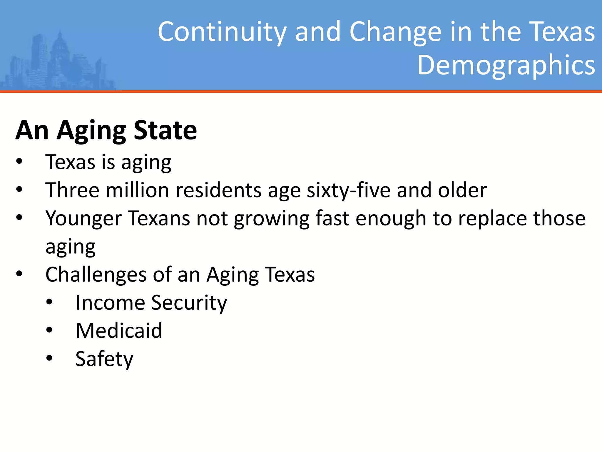 Continuity and Change in the Texas
Demographics
An Aging State
• Texas is aging
• Three million residents age sixty-five and older
• Younger Texans not growing fast enough to replace those
aging
• Challenges of an Aging Texas
• Income Security
• Medicaid
• Safety
 