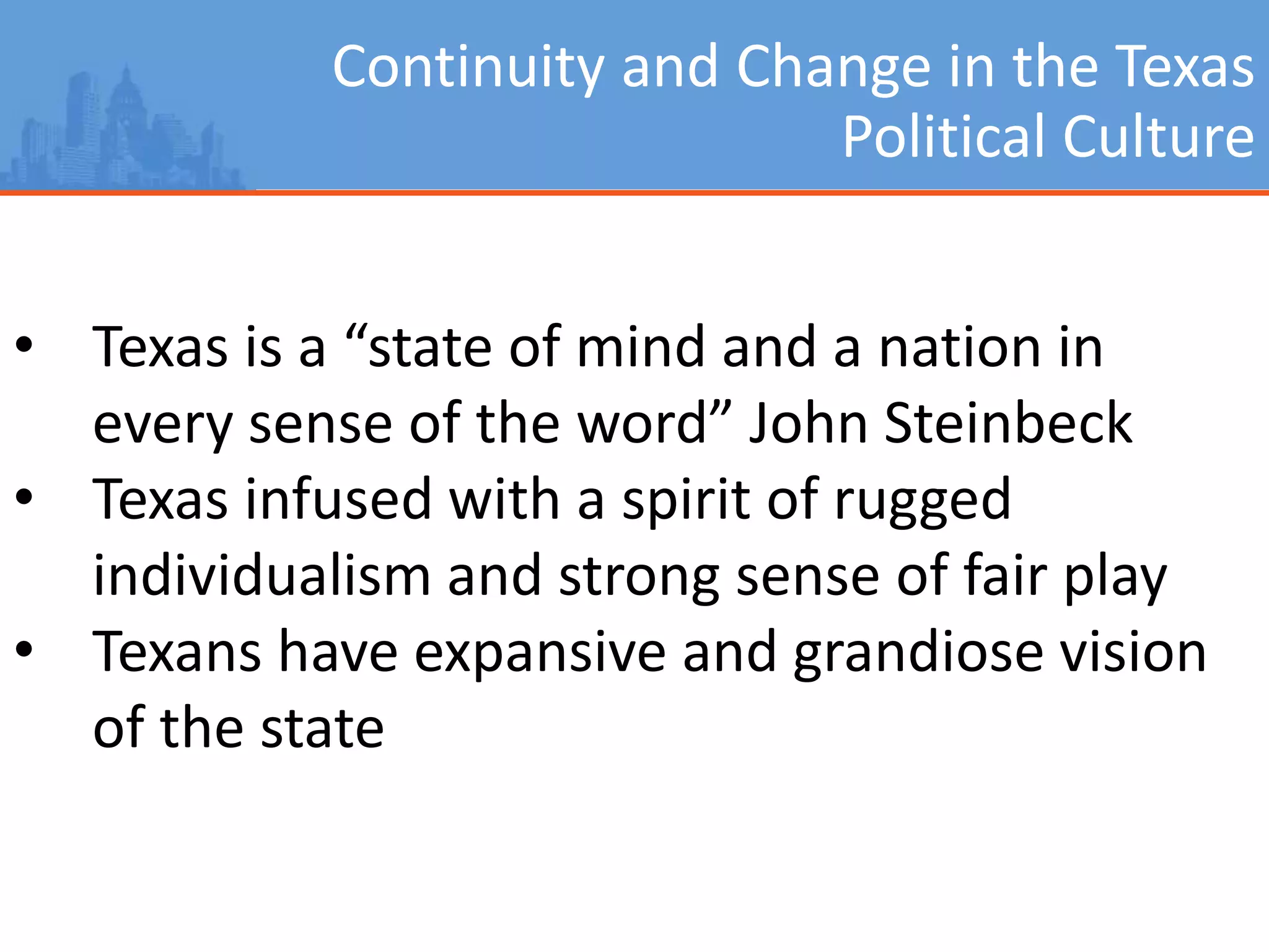 Continuity and Change in the Texas
Political Culture
• Texas is a “state of mind and a nation in
every sense of the word” John Steinbeck
• Texas infused with a spirit of rugged
individualism and strong sense of fair play
• Texans have expansive and grandiose vision
of the state
 