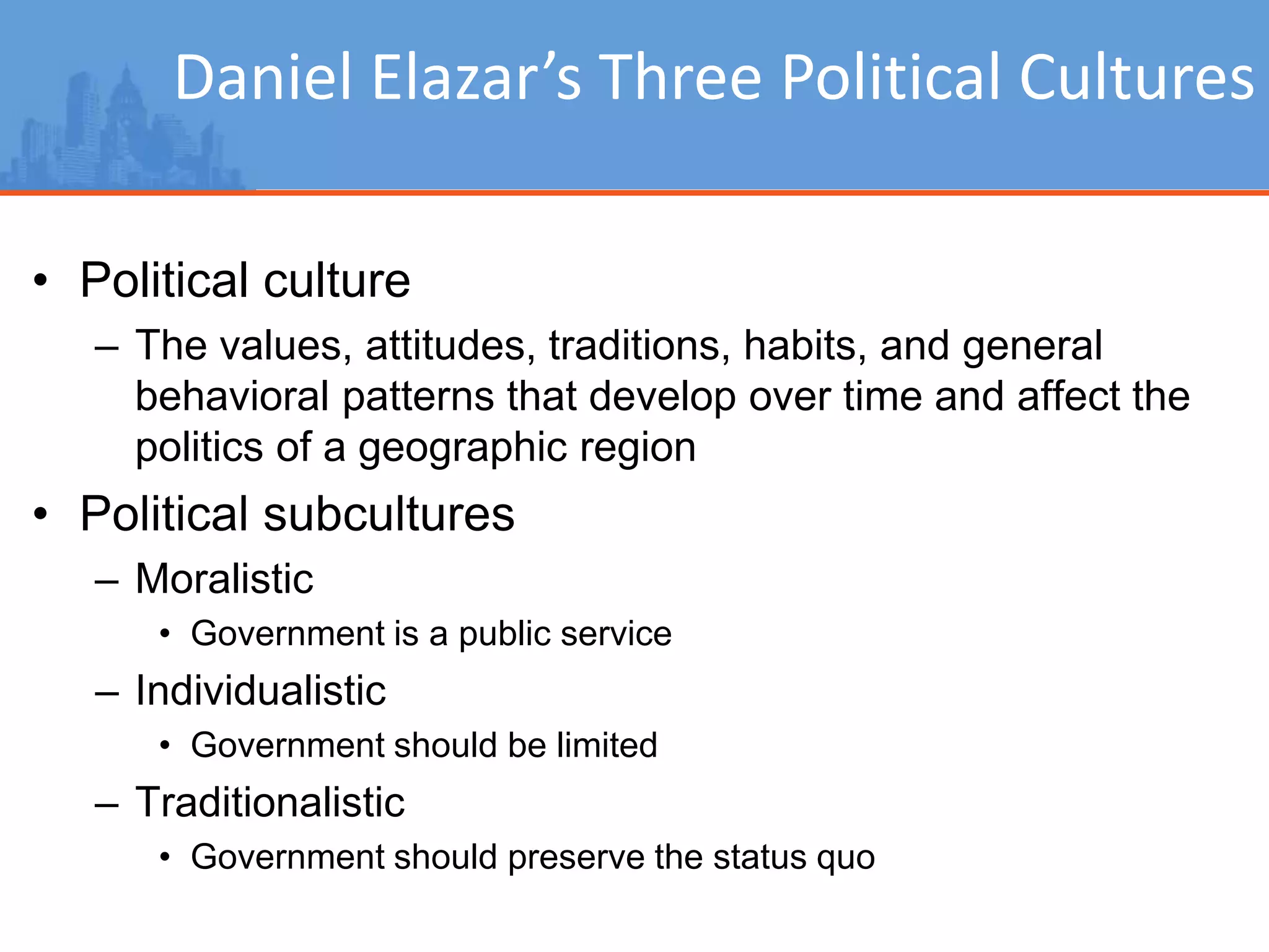 Daniel Elazar’s Three Political Cultures
• Political culture
– The values, attitudes, traditions, habits, and general
behavioral patterns that develop over time and affect the
politics of a geographic region
• Political subcultures
– Moralistic
• Government is a public service
– Individualistic
• Government should be limited
– Traditionalistic
• Government should preserve the status quo
 