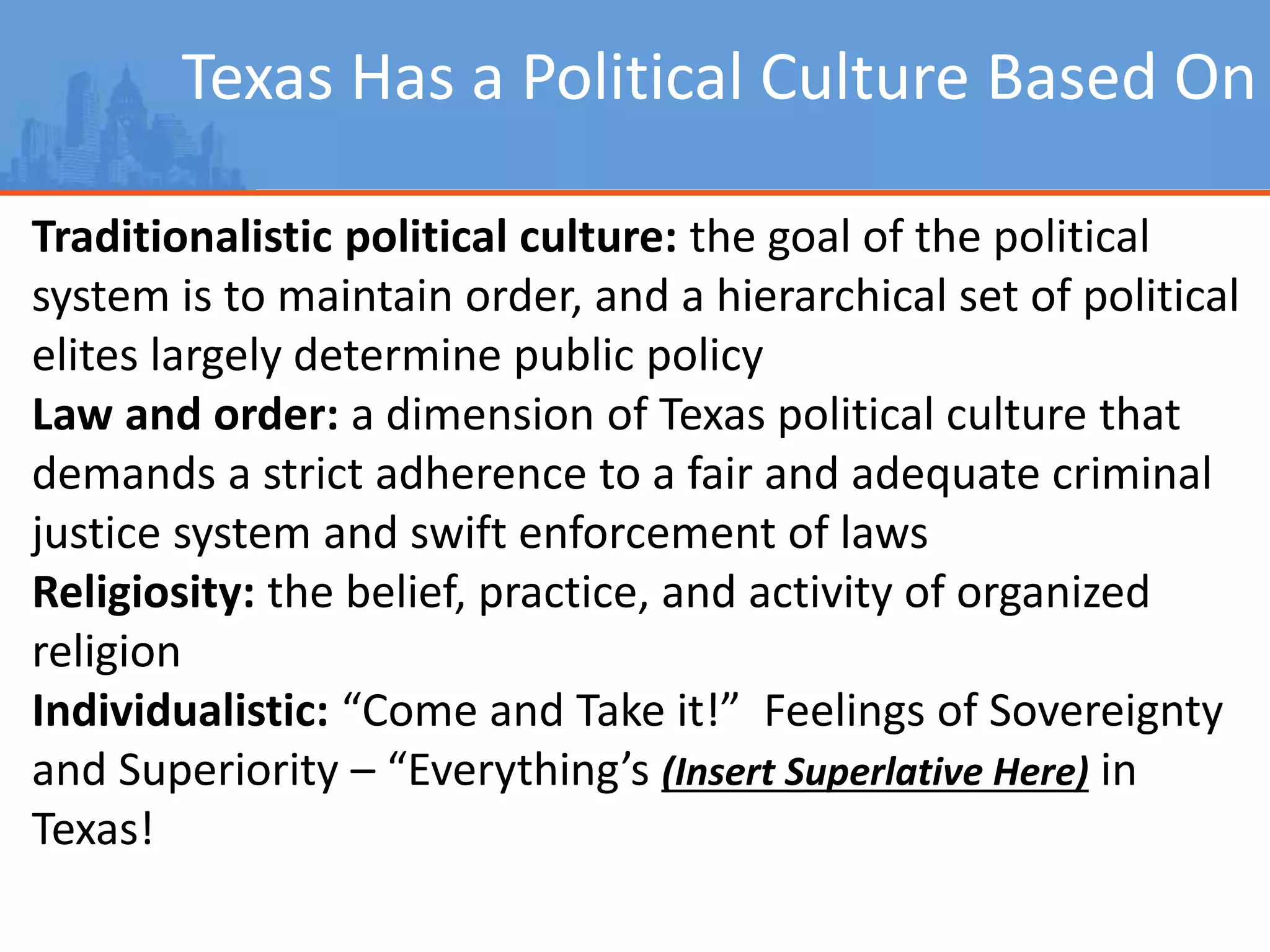 Texas Has a Political Culture Based On
Traditionalistic political culture: the goal of the political
system is to maintain order, and a hierarchical set of political
elites largely determine public policy
Law and order: a dimension of Texas political culture that
demands a strict adherence to a fair and adequate criminal
justice system and swift enforcement of laws
Religiosity: the belief, practice, and activity of organized
religion
Individualistic: “Come and Take it!” Feelings of Sovereignty
and Superiority – “Everything’s (Insert Superlative Here) in
Texas!
 