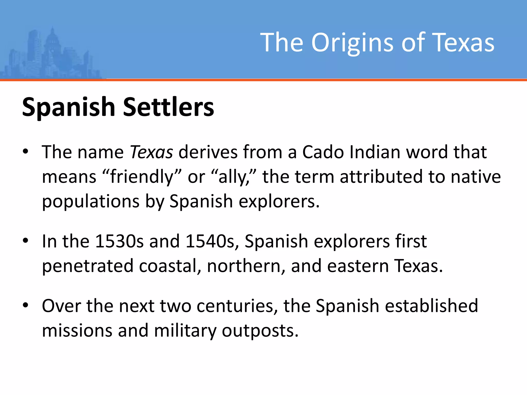 The Origins of Texas
Spanish Settlers
• The name Texas derives from a Cado Indian word that
means “friendly” or “ally,” the term attributed to native
populations by Spanish explorers.
• In the 1530s and 1540s, Spanish explorers first
penetrated coastal, northern, and eastern Texas.
• Over the next two centuries, the Spanish established
missions and military outposts.
 