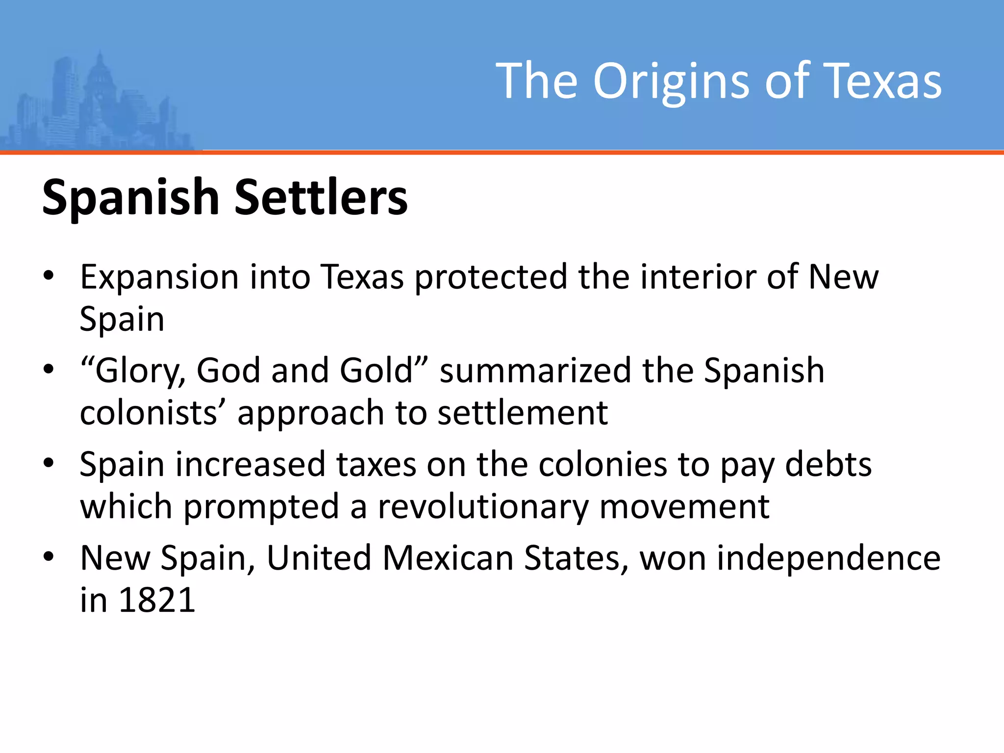 The Origins of Texas
Spanish Settlers
• Expansion into Texas protected the interior of New
Spain
• “Glory, God and Gold” summarized the Spanish
colonists’ approach to settlement
• Spain increased taxes on the colonies to pay debts
which prompted a revolutionary movement
• New Spain, United Mexican States, won independence
in 1821
 