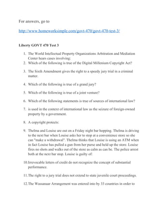For answers, go to
http://www.homeworksimple.com/govt-470/govt-470-test-3/
Liberty GOVT 470 Test 3
1. The World Intellectual Property Organizations Arbitration and Mediation
Center hears cases involving:
2. Which of the following is true of the Digital Millenium Copyright Act?
3. The Sixth Amendment gives the right to a speedy jury trial in a criminal
matter.
4. Which of the following is true of a grand jury?
5. Which of the following is true of a joint venture?
6. Which of the following statements is true of sources of international law?
7. is used in the context of international law as the seizure of foreign‐owned
property by a government.
8. A copyright protects:
9. Thelma and Louise are out on a Friday night bar hopping. Thelma is driving
to the next bar when Louise asks her to stop at a convenience store so she
can "make a withdrawal". Thelma thinks that Louise is using an ATM when
in fact Louise has pulled a gun from her purse and held up the store. Louise
fires no shots and walks out of the store as calm as can be. The police arrest
both at the next bar stop. Louise is guilty of:
10.Irrevocable letters of credit do not recognize the concept of substantial
performance.
11.The right to a jury trial does not extend to state juvenile court proceedings.
12.The Wassanaar Arrangement was entered into by 33 countries in order to
 
