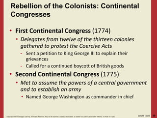 10GOVT9 | CH2Copyright ©2018 Cengage Learning. All Rights Reserved. May not be scanned, copied or duplicated, or posted to a publicly acce ssible website, in whole or in part.
Rebellion of the Colonists: Continental
Congresses
• First Continental Congress (1774)
• Delegates from twelve of the thirteen colonies
gathered to protest the Coercive Acts
- Sent a petition to King George III to explain their
grievances
- Called for a continued boycott of British goods
• Second Continental Congress (1775)
• Met to assume the powers of a central government
and to establish an army
• Named George Washington as commander in chief
 