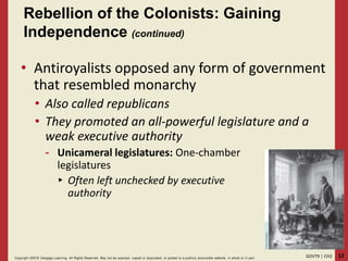 12GOVT9 | CH2Copyright ©2018 Cengage Learning. All Rights Reserved. May not be scanned, copied or duplicated, or posted to a publicly acce ssible website, in whole or in part.
• Antiroyalists opposed any form of government
that resembled monarchy
• Also called republicans
• They promoted an all-powerful legislature and a
weak executive authority
- Unicameral legislatures: One-chamber
legislatures
▸ Often left unchecked by executive
authority
Rebellion of the Colonists: Gaining
Independence (continued)
 
