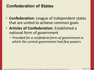 13GOVT9 | CH2Copyright ©2018 Cengage Learning. All Rights Reserved. May not be scanned, copied or duplicated, or posted to a publicly acce ssible website, in whole or in part.
Confederation of States
• Confederation: League of independent states
that are united to achieve common goals
• Articles of Confederation: Established a
national form of government
• Provided for a confederal form of government in
which the central government had few powers
 