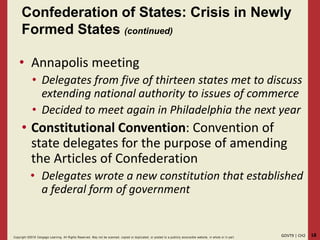 18GOVT9 | CH2Copyright ©2018 Cengage Learning. All Rights Reserved. May not be scanned, copied or duplicated, or posted to a publicly acce ssible website, in whole or in part.
Confederation of States: Crisis in Newly
Formed States (continued)
• Annapolis meeting
• Delegates from five of thirteen states met to discuss
extending national authority to issues of commerce
• Decided to meet again in Philadelphia the next year
• Constitutional Convention: Convention of
state delegates for the purpose of amending
the Articles of Confederation
• Delegates wrote a new constitution that established
a federal form of government
 