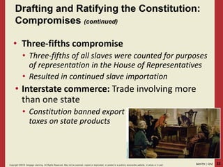 22GOVT9 | CH2Copyright ©2018 Cengage Learning. All Rights Reserved. May not be scanned, copied or duplicated, or posted to a publicly acce ssible website, in whole or in part.
• Three-fifths compromise
• Three-fifths of all slaves were counted for purposes
of representation in the House of Representatives
• Resulted in continued slave importation
• Interstate commerce: Trade involving more
than one state
• Constitution banned export
taxes on state products
Drafting and Ratifying the Constitution:
Compromises (continued)
 