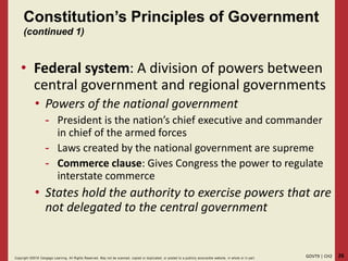 26GOVT9 | CH2Copyright ©2018 Cengage Learning. All Rights Reserved. May not be scanned, copied or duplicated, or posted to a publicly acce ssible website, in whole or in part.
Constitution’s Principles of Government
(continued 1)
• Federal system: A division of powers between
central government and regional governments
• Powers of the national government
- President is the nation’s chief executive and commander
in chief of the armed forces
- Laws created by the national government are supreme
- Commerce clause: Gives Congress the power to regulate
interstate commerce
• States hold the authority to exercise powers that are
not delegated to the central government
 