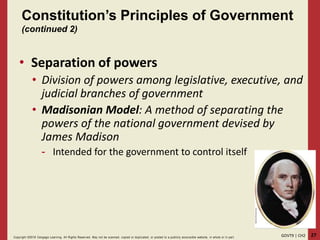 27GOVT9 | CH2Copyright ©2018 Cengage Learning. All Rights Reserved. May not be scanned, copied or duplicated, or posted to a publicly acce ssible website, in whole or in part.
• Separation of powers
• Division of powers among legislative, executive, and
judicial branches of government
• Madisonian Model: A method of separating the
powers of the national government devised by
James Madison
- Intended for the government to control itself
Constitution’s Principles of Government
(continued 2)
 