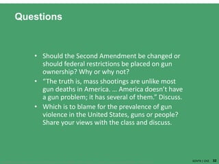 32Copyright ©2018 Cengage Learning. All Rights Reserved. May not be scanned, copied or duplicated, or posted to a publicly acce ssible website, in whole or in part. GOVT9 | CH2
Questions
• Should the Second Amendment be changed or
should federal restrictions be placed on gun
ownership? Why or why not?
• “The truth is, mass shootings are unlike most
gun deaths in America. … America doesn’t have
a gun problem; it has several of them.” Discuss.
• Which is to blame for the prevalence of gun
violence in the United States, guns or people?
Share your views with the class and discuss.
 