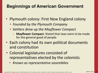 5GOVT9 | CH2Copyright ©2018 Cengage Learning. All Rights Reserved. May not be scanned, copied or duplicated, or posted to a publicly acce ssible website, in whole or in part.
Beginnings of American Government
• Plymouth colony: First New England colony
• Founded by the Plymouth Company
• Settlers drew up the Mayflower Compact
- Mayflower Compact: Stated that laws were to be made
for the general good of people
• Each colony had its own political documents
and constitution
• Colonial legislatures consisted of
representatives elected by the colonists
• Known as representative assemblies
 