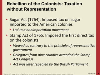 8GOVT9 | CH2Copyright ©2018 Cengage Learning. All Rights Reserved. May not be scanned, copied or duplicated, or posted to a publicly acce ssible website, in whole or in part.
Rebellion of the Colonists: Taxation
without Representation
• Sugar Act (1764): Imposed tax on sugar
imported to the American colonies
• Led to a nonimportation movement
• Stamp Act of 1765: Imposed the first direct tax
on the colonists
• Viewed as contrary to the principle of representative
government
• Delegates from nine colonies attended the Stamp
Act Congress
• Act was later repealed by the British Parliament
 
