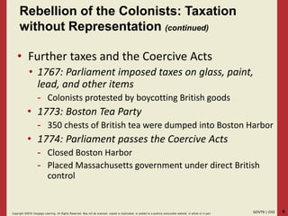 9GOVT9 | CH2Copyright ©2018 Cengage Learning. All Rights Reserved. May not be scanned, copied or duplicated, or posted to a publicly acce ssible website, in whole or in part.
• Further taxes and the Coercive Acts
• 1767: Parliament imposed taxes on glass, paint,
lead, and other items
- Colonists protested by boycotting British goods
• 1773: Boston Tea Party
- 350 chests of British tea were dumped into Boston Harbor
• 1774: Parliament passes the Coercive Acts
- Closed Boston Harbor
- Placed Massachusetts government under direct British
control
Rebellion of the Colonists: Taxation
without Representation (continued)
 