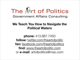 We Teach You How to Navigate the
Political Waters
phone: 413.887.7450
follow: twitter.com/theartofpolitic
fan: facebook.com/theartofpolitics
ﬁnd: www.theartofpolitic.com
or e-mail: artofpolitics@mac.com
 