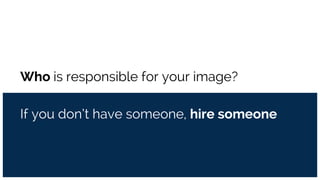 Who is responsible for your image?
If you don’t have someone, hire someone
 