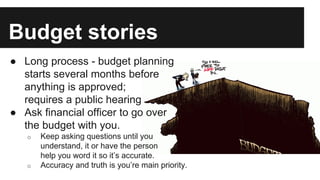 Budget stories
● Long process - budget planning
starts several months before
anything is approved;
requires a public hearing
● Ask financial officer to go over
the budget with you.
o Keep asking questions until you
understand, it or have the person
help you word it so it’s accurate.
o Accuracy and truth is you’re main priority.
 