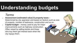 Understanding budgets
Terms
o Assessment (estimated value) & property taxes –
Determined by city appraiser and based on factors such as size
of property, number of bedrooms, construction and so on.
o Capital budget – money used to pay for major
improvements such as highway construction.
Often raised by selling bonds and those
who buy them get interest back when the
city repays them.
 
